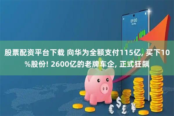 股票配资平台下载 向华为全额支付115亿, 买下10%股份! 2600亿的老牌车企, 正式狂飙