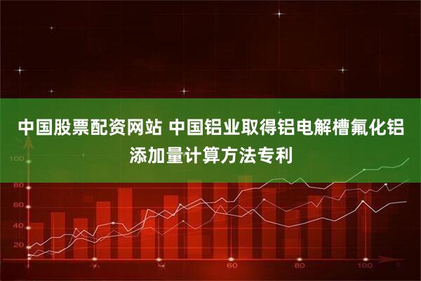 中国股票配资网站 中国铝业取得铝电解槽氟化铝添加量计算方法专利