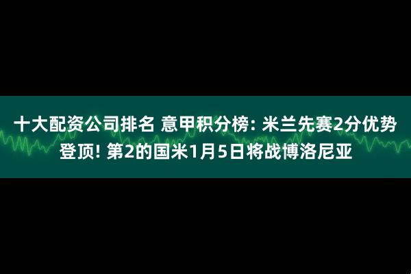 十大配资公司排名 意甲积分榜: 米兰先赛2分优势登顶! 第2的国米1月5日将战博洛尼亚