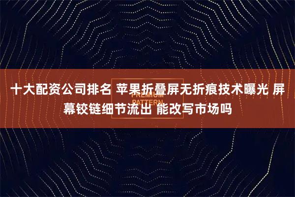 十大配资公司排名 苹果折叠屏无折痕技术曝光 屏幕铰链细节流出 能改写市场吗