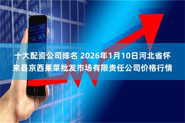 十大配资公司排名 2026年1月10日河北省怀来县京西果菜批发市场有限责任公司价格行情