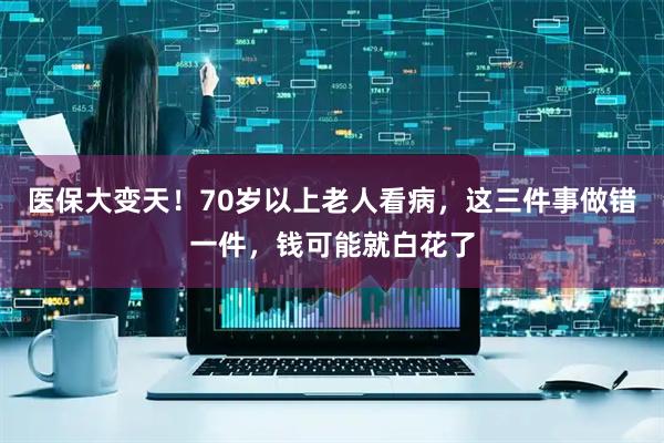 医保大变天！70岁以上老人看病，这三件事做错一件，钱可能就白花了