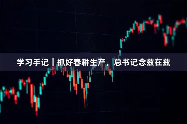 学习手记｜抓好春耕生产，总书记念兹在兹