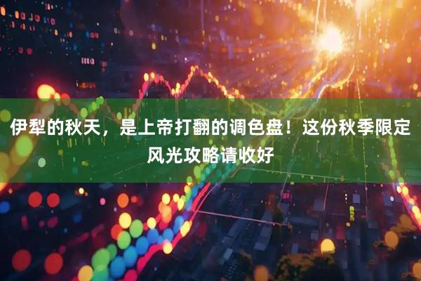 伊犁的秋天，是上帝打翻的调色盘！这份秋季限定风光攻略请收好