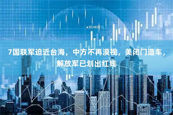 7国联军迫近台海，中方不再漠视，美闭门造车，解放军已划出红线