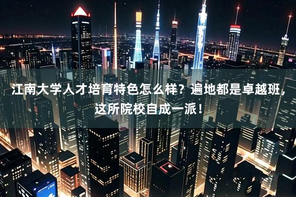 江南大学人才培育特色怎么样？遍地都是卓越班，这所院校自成一派！