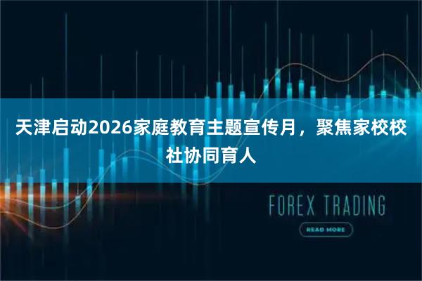天津启动2026家庭教育主题宣传月，聚焦家校校社协同育人