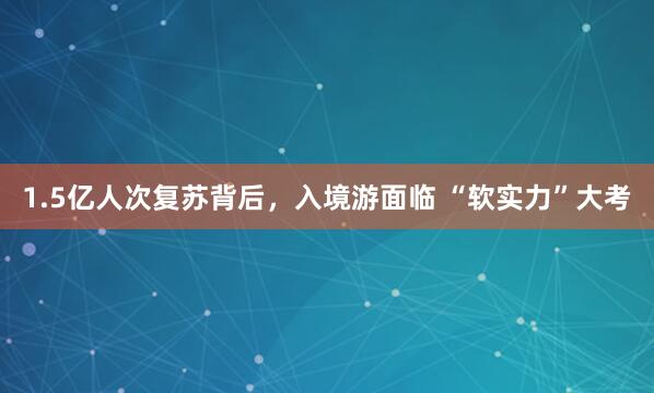 1.5亿人次复苏背后，入境游面临 “软实力”大考